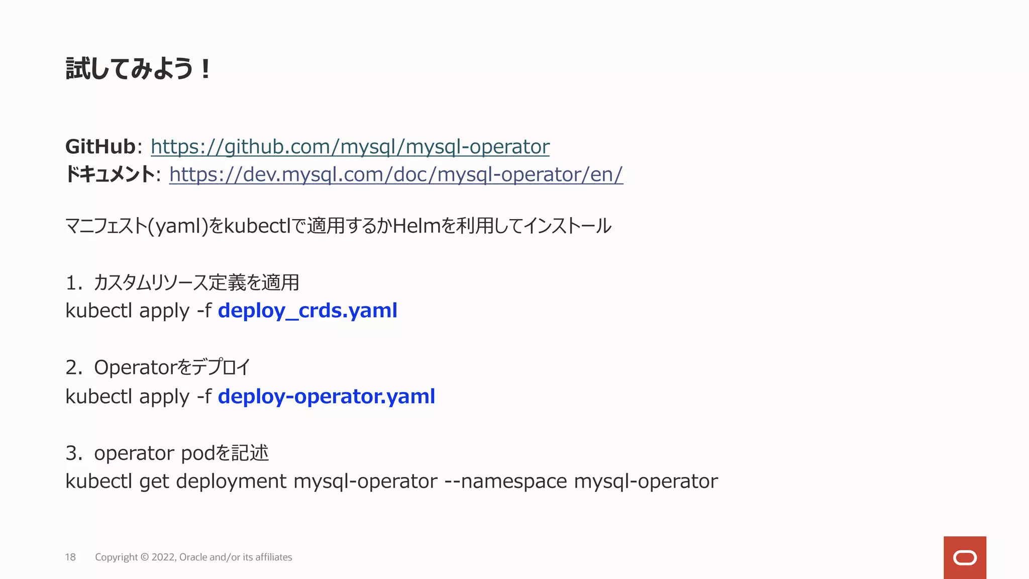 GitHub: https://github.com/mysql/mysql-operator
ドキュメント: https://dev.mysql.com/doc/mysql-operator/en/
マニフェスト(yaml)をkubectlで適⽤するかHelmを利⽤してインストール
1. カスタムリソース定義を適⽤
kubectl apply -f deploy_crds.yaml
2. Operatorをデプロイ
kubectl apply -f deploy-operator.yaml
3. operator podを記述
kubectl get deployment mysql-operator --namespace mysql-operator
試してみよう︕
Copyright © 2022, Oracle and/or its affiliates
18
 