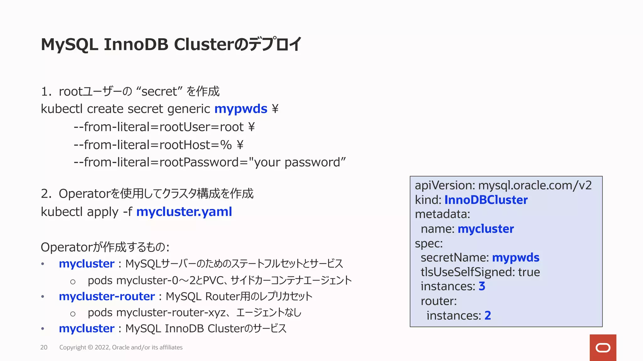 MySQL InnoDB Clusterのデプロイ
Copyright © 2022, Oracle and/or its affiliates
20
apiVersion: mysql.oracle.com/v2
kind: InnoDBCluster
metadata:
name: mycluster
spec:
secretName: mypwds
tlsUseSelfSigned: true
instances: 3
router:
instances: 2
1. rootユーザーの “secret” を作成
kubectl create secret generic mypwds ¥
--from-literal=rootUser=root ¥
--from-literal=rootHost=% ¥
--from-literal=rootPassword="your password”
2. Operatorを使⽤してクラスタ構成を作成
kubectl apply -f mycluster.yaml
Operatorが作成するもの:
• mycluster︓MySQLサーバーのためのステートフルセットとサービス
o pods mycluster-0〜2とPVC、サイドカーコンテナエージェント
• mycluster-router︓MySQL Router⽤のレプリカセット
o pods mycluster-router-xyz、 エージェントなし
• mycluster︓MySQL InnoDB Clusterのサービス
 