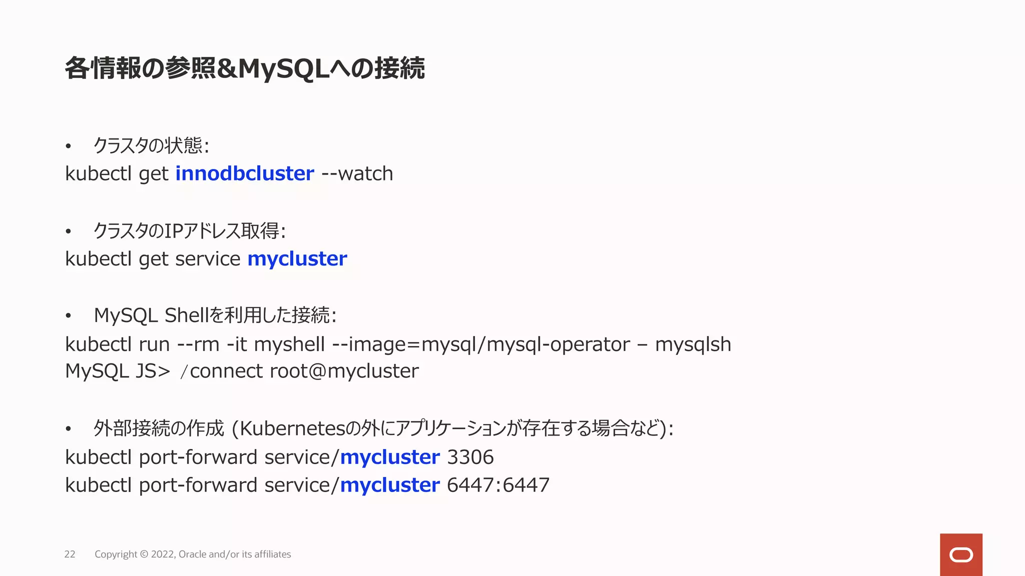 • クラスタの状態:
kubectl get innodbcluster --watch
• クラスタのIPアドレス取得:
kubectl get service mycluster
• MySQL Shellを利⽤した接続:
kubectl run --rm -it myshell --image=mysql/mysql-operator – mysqlsh
MySQL JS> /connect root@mycluster
• 外部接続の作成 (Kubernetesの外にアプリケーションが存在する場合など):
kubectl port-forward service/mycluster 3306
kubectl port-forward service/mycluster 6447:6447
各情報の参照&MySQLへの接続
Copyright © 2022, Oracle and/or its affiliates
22
 