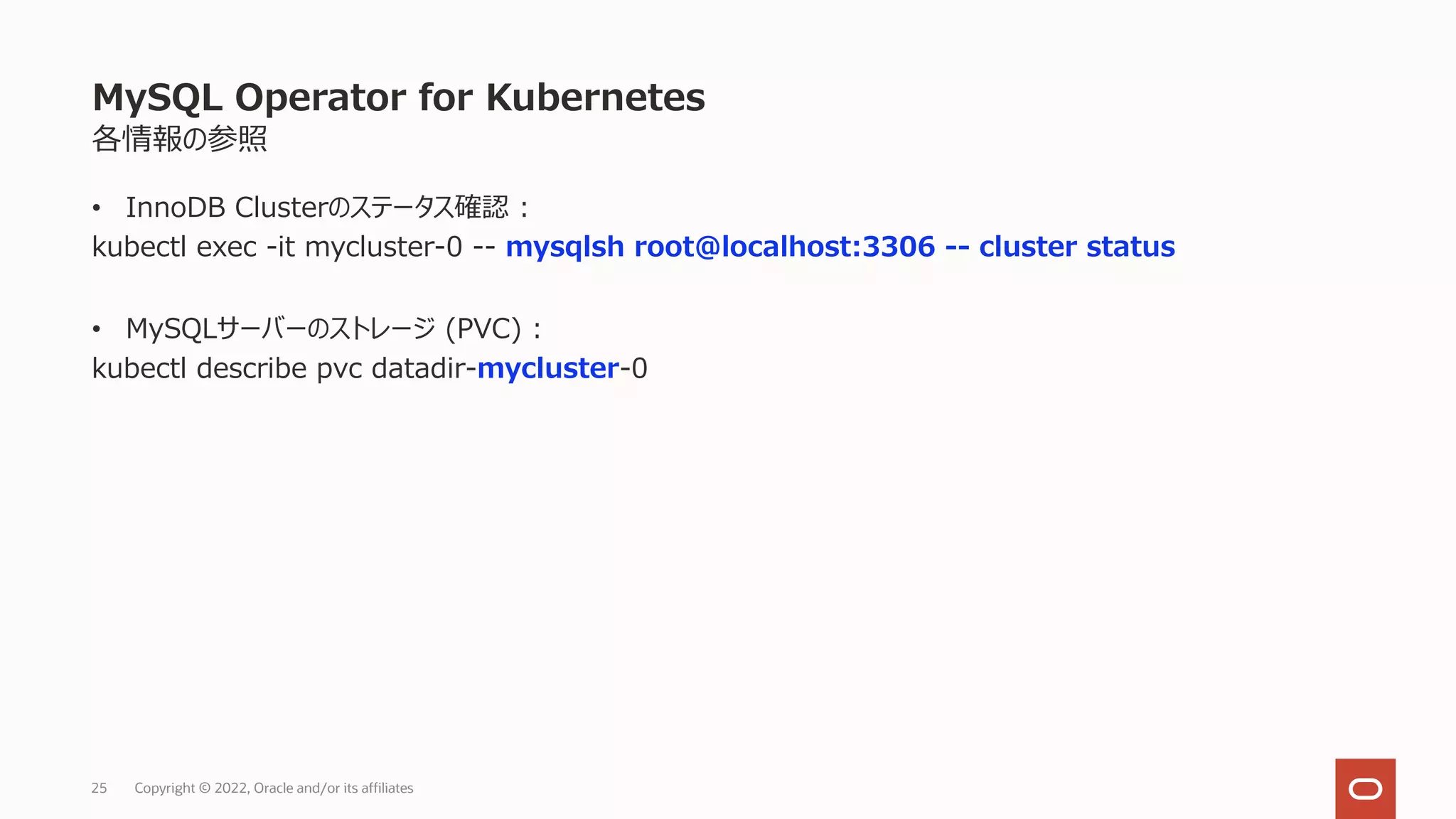 各情報の参照
• InnoDB Clusterのステータス確認 :
kubectl exec -it mycluster-0 -- mysqlsh root@localhost:3306 -- cluster status
• MySQLサーバーのストレージ (PVC) :
kubectl describe pvc datadir-mycluster-0
MySQL Operator for Kubernetes
Copyright © 2022, Oracle and/or its affiliates
25
 