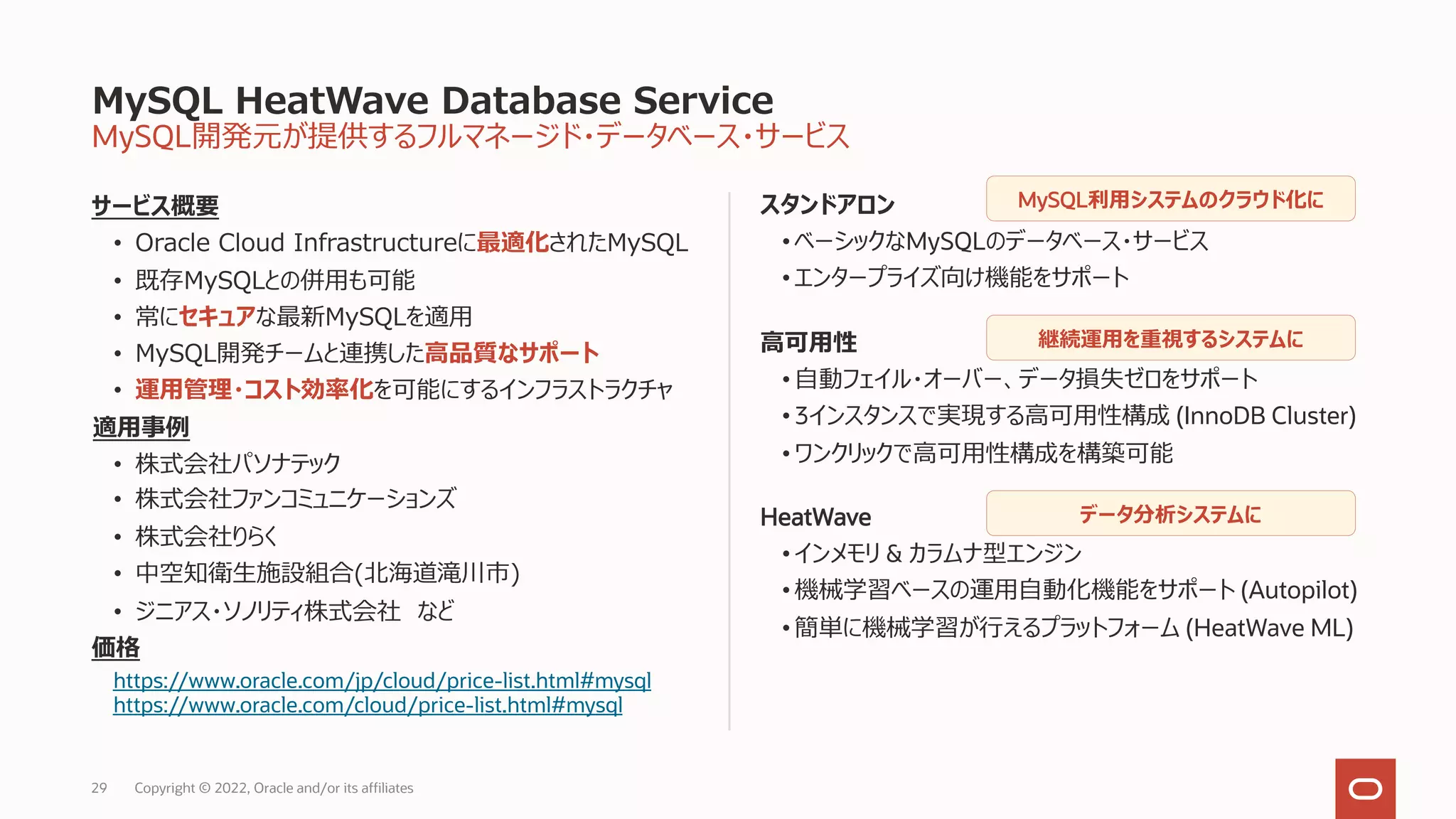MySQL開発元が提供するフルマネージド・データベース・サービス
サービス概要
• Oracle Cloud Infrastructureに最適化されたMySQL
• 既存MySQLとの併⽤も可能
• 常にセキュアな最新MySQLを適⽤
• MySQL開発チームと連携した⾼品質なサポート
• 運⽤管理・コスト効率化を可能にするインフラストラクチャ
適⽤事例
• 株式会社パソナテック
• 株式会社ファンコミュニケーションズ
• 株式会社りらく
• 中空知衛⽣施設組合(北海道滝川市)
• ジニアス・ソノリティ株式会社 など
価格
https://www.oracle.com/jp/cloud/price-list.html#mysql
https://www.oracle.com/cloud/price-list.html#mysql
スタンドアロン
• ベーシックなMySQLのデータベース・サービス
• エンタープライズ向け機能をサポート
⾼可⽤性
• ⾃動フェイル・オーバー、データ損失ゼロをサポート
• 3インスタンスで実現する⾼可⽤性構成 (InnoDB Cluster)
• ワンクリックで⾼可⽤性構成を構築可能
HeatWave
• インメモリ & カラムナ型エンジン
• 機械学習ベースの運⽤⾃動化機能をサポート (Autopilot)
• 簡単に機械学習が⾏えるプラットフォーム (HeatWave ML)
MySQL HeatWave Database Service
Copyright © 2022, Oracle and/or its affiliates
MySQL利⽤システムのクラウド化に
継続運⽤を重視するシステムに
データ分析システムに
29
 