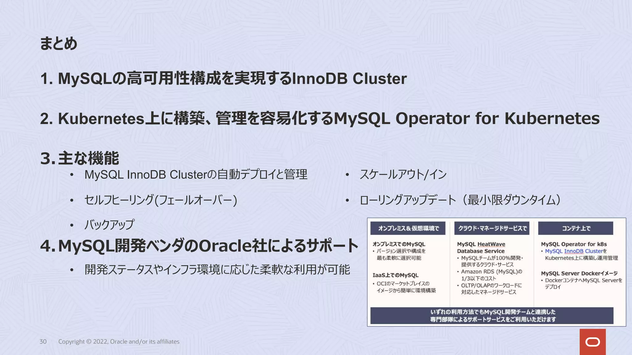 まとめ
30 Copyright © 2022, Oracle and/or its affiliates
1. MySQLの⾼可⽤性構成を実現するInnoDB Cluster
2. Kubernetes上に構築、管理を容易化するMySQL Operator for Kubernetes
3.主な機能
4.MySQL開発ベンダのOracle社によるサポート
• MySQL InnoDB Clusterの⾃動デプロイと管理
• セルフヒーリング(フェールオーバー)
• バックアップ
• スケールアウト/イン
• ローリングアップデート（最⼩限ダウンタイム）
• 開発ステータスやインフラ環境に応じた柔軟な利⽤が可能
 