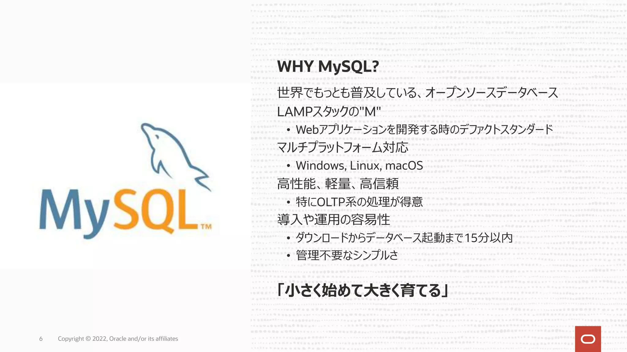 WHY MySQL?
世界でもっとも普及している、オープンソースデータベース
LAMPスタックの"M"
• Webアプリケーションを開発する時のデファクトスタンダード
マルチプラットフォーム対応
• Windows, Linux, macOS
⾼性能、軽量、⾼信頼
• 特にOLTP系の処理が得意
導⼊や運⽤の容易性
• ダウンロードからデータベース起動まで15分以内
• 管理不要なシンプルさ
6
「⼩さく始めて⼤きく育てる」
Copyright © 2022, Oracle and/or its affiliates
 