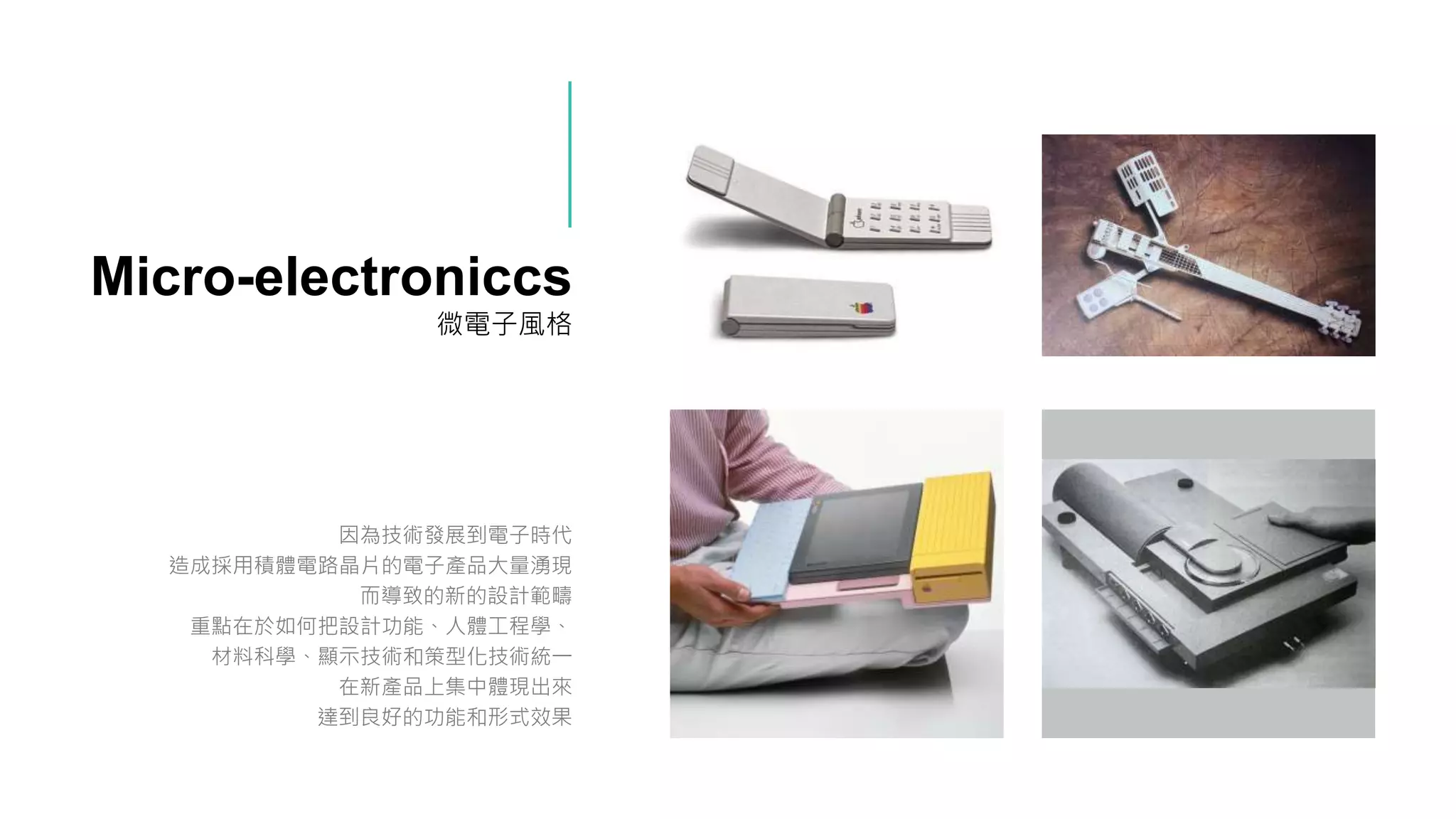 Micro-electroniccs
微電子風格
因為技術發展到電子時代
造成採用積體電路晶片的電子產品大量湧現
而導致的新的設計範疇
重點在於如何把設計功能、人體工程學、
材料科學、顯示技術和策型化技術統一
在新產品上集中體現出來
達到良好的功能和形式效果
 
