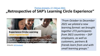 Thomas Jenewein, 17. Februar 2022:
„Retrospective of SAP’s Learning Circle Experience“
“From October to December
2021 we piloted a new
learning format: we brought
together 273 participants
from 36(!) countries – SAP
employees, as well as
customers, partners &
friends learn from and with
small learning groups.“
Bildquelle: SAP (Facebook)
 