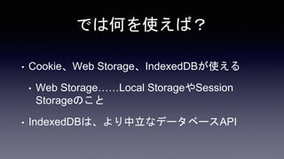 では何を使えば？
• Cookie、Web Storage、IndexedDBが使える
• Web Storage……Local StorageやSession
Storageのこと
• IndexedDBは、より中立なデータベースAPI
 