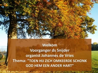 Welkom
Voorganger ds Snijder
organist Johannes de Vries
Thema: “TOEN HIJ ZICH OMKEERDE SCHONK
GOD HEM EEN ANDER HART”
 