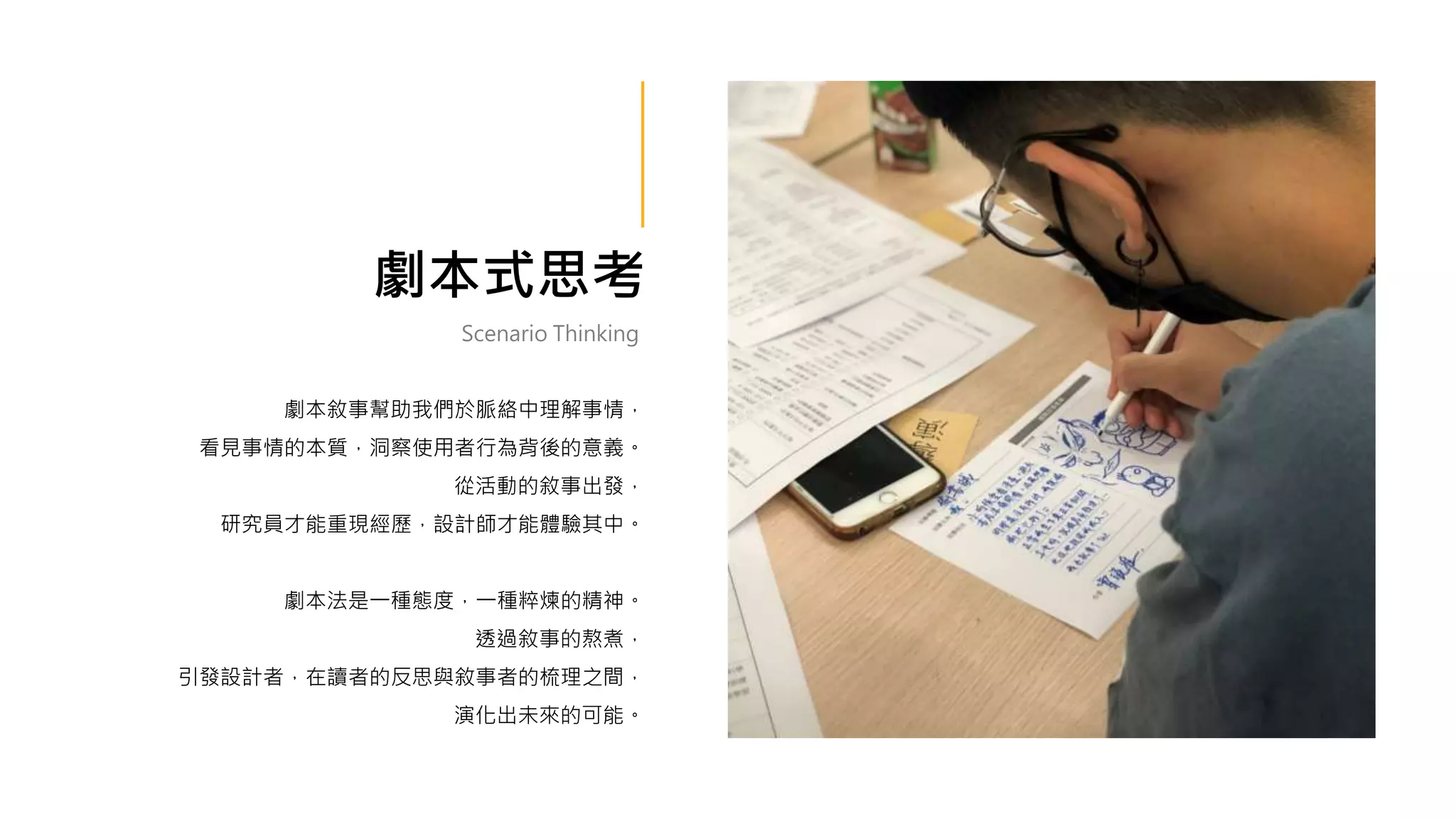 劇本式思考
劇本敘事幫助我們於脈絡中理解事情，
看見事情的本質，洞察使用者行為背後的意義。
從活動的敘事出發，
研究員才能重現經歷，設計師才能體驗其中。
劇本法是一種態度，一種粹煉的精神。
透過敘事的熬煮，
引發設計者，在讀者的反思與敘事者的梳理之間，
演化出未來的可能。
Scenario Thinking
 