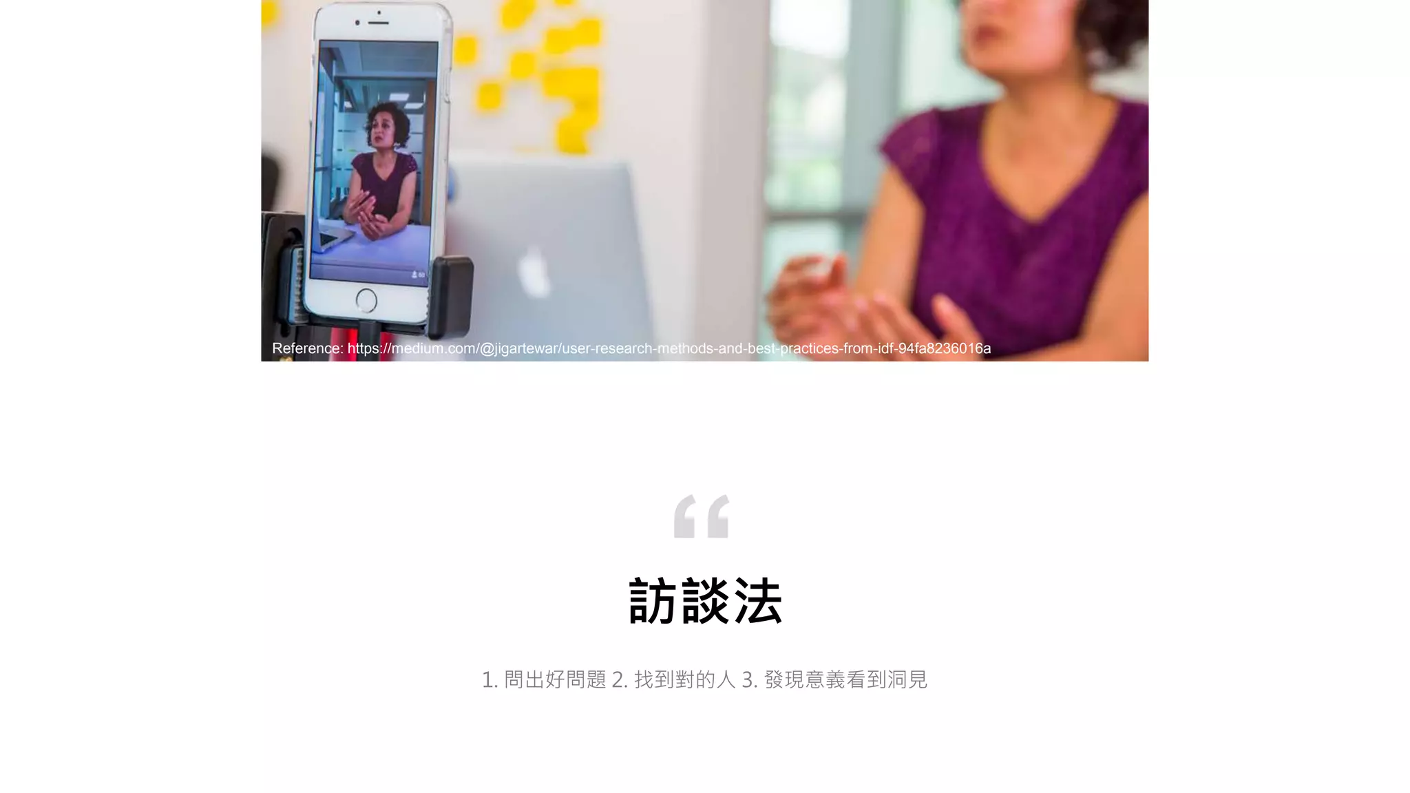 訪談法
1. 問出好問題 2. 找到對的人 3. 發現意義看到洞見
“
Reference: https://medium.com/@jigartewar/user-research-methods-and-best-practices-from-idf-94fa8236016a
 