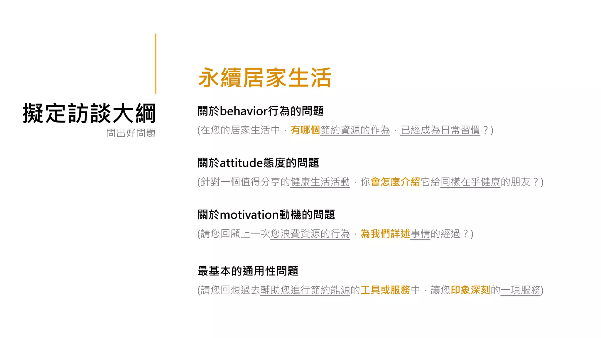 擬定訪談大綱 關於behavior行為的問題
(在您的居家生活中，有哪個節約資源的作為，已經成為日常習慣？)
關於attitude態度的問題
(針對一個值得分享的健康生活活動，你會怎麼介紹它給同樣在乎健康的朋友？)
關於motivation動機的問題
(請您回顧上一次您浪費資源的行為，為我們詳述事情的經過？)
最基本的通用性問題
(請您回想過去輔助您進行節約能源的工具或服務中，讓您印象深刻的一項服務)
問出好問題
永續居家生活
 