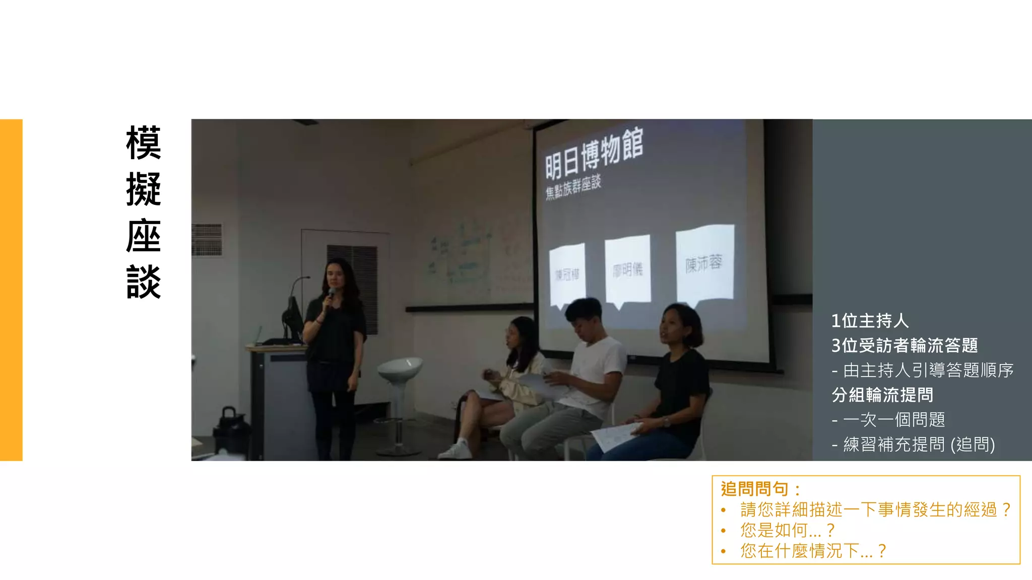 模
擬
座
談
1位主持人
3位受訪者輪流答題
- 由主持人引導答題順序
分組輪流提問
- 一次一個問題
- 練習補充提問 (追問)
追問問句：
• 請您詳細描述一下事情發生的經過？
• 您是如何…？
• 您在什麼情況下…？
 
