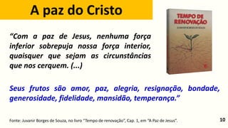10
Seus frutos são amor, paz, alegria, resignação, bondade,
generosidade, fidelidade, mansidão, temperança.”
A paz do Cristo
Fonte: Juvanir Borges de Souza, no livro “Tempo de renovação”, Cap. 1, em “A Paz de Jesus”.
“Com a paz de Jesus, nenhuma força
inferior sobrepuja nossa força interior,
quaisquer que sejam as circunstâncias
que nos cerquem. (...)
 