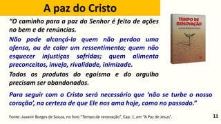 11
Para seguir com o Cristo será necessário que ‘não se turbe o nosso
coração’, na certeza de que Ele nos ama hoje, como no passado.”
Fonte: Juvanir Borges de Souza, no livro “Tempo de renovação”, Cap. 1, em “A Paz de Jesus”.
“O caminho para a paz do Senhor é feito de ações
no bem e de renúncias.
Não pode alcançá-la quem não perdoa uma
ofensa, ou de calar um ressentimento; quem não
esquecer injustiças sofridas; quem alimenta
preconceitos, inveja, rivalidade, inimizade.
Todos os produtos do egoísmo e do orgulho
precisam ser abandonados.
A paz do Cristo
 