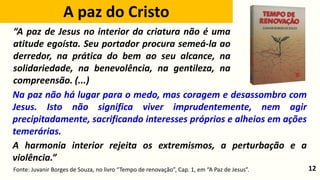 12
Na paz não há lugar para o medo, mas coragem e desassombro com
Jesus. Isto não significa viver imprudentemente, nem agir
precipitadamente, sacrificando interesses próprios e alheios em ações
temerárias.
A harmonia interior rejeita os extremismos, a perturbação e a
violência.”
Fonte: Juvanir Borges de Souza, no livro “Tempo de renovação”, Cap. 1, em “A Paz de Jesus”.
“A paz de Jesus no interior da criatura não é uma
atitude egoísta. Seu portador procura semeá-la ao
derredor, na prática do bem ao seu alcance, na
solidariedade, na benevolência, na gentileza, na
compreensão. (...)
A paz do Cristo
 