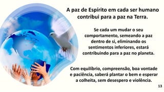 Se cada um mudar o seu
comportamento, semeando a paz
dentro de si, eliminando os
sentimentos inferiores, estará
contribuindo para a paz no planeta.
13
A paz de Espírito em cada ser humano
contribui para a paz na Terra.
Com equilíbrio, compreensão, boa vontade
e paciência, saberá plantar o bem e esperar
a colheita, sem desespero e violência.
 