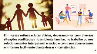 14
Em nossas rotinas e lutas diárias, deparamo-nos com diversas
situações conflituosas no ambiente familiar, no trabalho ou nos
relacionamentos interpessoal e social, e como nos aborrecemos
e irritamos facilmente diante dessas circunstâncias.
 