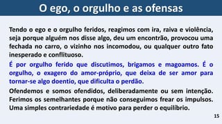 15
Tendo o ego e o orgulho feridos, reagimos com ira, raiva e violência,
seja porque alguém nos disse algo, deu um encontrão, provocou uma
fechada no carro, o vizinho nos incomodou, ou qualquer outro fato
inesperado e conflituoso.
É por orgulho ferido que discutimos, brigamos e magoamos. É o
orgulho, o exagero do amor-próprio, que deixa de ser amor para
tornar-se algo doentio, que dificulta o perdão.
Ofendemos e somos ofendidos, deliberadamente ou sem intenção.
Ferimos os semelhantes porque não conseguimos frear os impulsos.
Uma simples contrariedade é motivo para perder o equilíbrio.
O ego, o orgulho e as ofensas
 