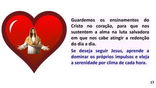 17
Guardemos os ensinamentos do
Cristo no coração, para que nos
sustentem a alma na luta salvadora
em que nos cabe atingir a redenção
do dia a dia.
Se deseja seguir Jesus, aprende a
dominar os próprios impulsos e eleja
a serenidade por clima de cada hora.
 