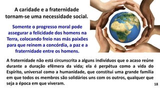 18
A fraternidade não está circunscrita a alguns indivíduos que o acaso reúne
durante a duração efêmera da vida; ela é perpétua como a vida do
Espírito, universal como a humanidade, que constitui uma grande família
em que todos os membros são solidários uns com os outros, qualquer que
seja a época em que viveram.
Somente o progresso moral pode
assegurar a felicidade dos homens na
Terra, colocando freio nas más paixões
para que reinem a concórdia, a paz e a
fraternidade entre os homens.
A caridade e a fraternidade
tornam-se uma necessidade social.
 