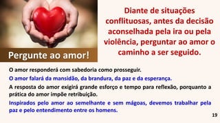 19
O amor responderá com sabedoria como prosseguir.
O amor falará da mansidão, da brandura, da paz e da esperança.
A resposta do amor exigirá grande esforço e tempo para reflexão, porquanto a
prática do amor impõe retribuição.
Inspirados pelo amor ao semelhante e sem mágoas, devemos trabalhar pela
paz e pelo entendimento entre os homens.
Pergunte ao amor!
Diante de situações
conflituosas, antes da decisão
aconselhada pela ira ou pela
violência, perguntar ao amor o
caminho a ser seguido.
 