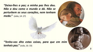 “Tenho-vos dito estas coisas, para que em mim
tenhais paz.” (João, 16: 33)
“Deixo-lhes a paz; a minha paz lhes dou.
Não a dou como o mundo a dá. Não se
perturbem os seus corações, nem tenham
medo.” (João, 14: 27)
2
 