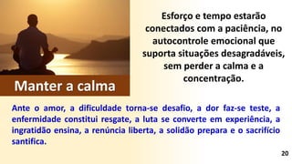 Esforço e tempo estarão
conectados com a paciência, no
autocontrole emocional que
suporta situações desagradáveis,
sem perder a calma e a
concentração.
Ante o amor, a dificuldade torna-se desafio, a dor faz-se teste, a
enfermidade constitui resgate, a luta se converte em experiência, a
ingratidão ensina, a renúncia liberta, a solidão prepara e o sacrifício
santifica.
20
Manter a calma
 