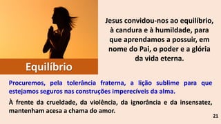 Jesus convidou-nos ao equilíbrio,
à candura e à humildade, para
que aprendamos a possuir, em
nome do Pai, o poder e a glória
da vida eterna.
21
Equilíbrio
Procuremos, pela tolerância fraterna, a lição sublime para que
estejamos seguros nas construções imperecíveis da alma.
À frente da crueldade, da violência, da ignorância e da insensatez,
mantenham acesa a chama do amor.
 