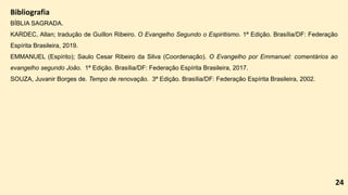 Bibliografia
BÍBLIA SAGRADA.
KARDEC, Allan; tradução de Guillon Ribeiro. O Evangelho Segundo o Espiritismo. 1ª Edição. Brasília/DF: Federação
Espírita Brasileira, 2019.
EMMANUEL (Espírito); Saulo Cesar Ribeiro da Silva (Coordenação). O Evangelho por Emmanuel: comentários ao
evangelho segundo João. 1ª Edição. Brasília/DF: Federação Espírita Brasileira, 2017.
SOUZA, Juvanir Borges de. Tempo de renovação. 3ª Edição. Brasília/DF: Federação Espírita Brasileira, 2002.
24
 