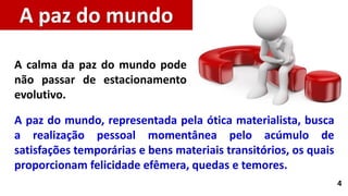 4
A paz do mundo, representada pela ótica materialista, busca
a realização pessoal momentânea pelo acúmulo de
satisfações temporárias e bens materiais transitórios, os quais
proporcionam felicidade efêmera, quedas e temores.
A paz do mundo
A calma da paz do mundo pode
não passar de estacionamento
evolutivo.
 