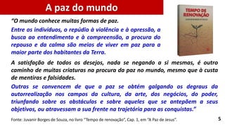 5
A satisfação de todos os desejos, nada se negando a si mesmas, é outro
caminho de muitas criaturas na procura da paz no mundo, mesmo que à custa
de mentiras e falsidades.
Outras se convencem de que a paz se obtém galgando os degraus da
autorrealização nos campos da cultura, da arte, dos negócios, do poder,
triunfando sobre os obstáculos e sobre aqueles que se antepõem a seus
objetivos, ou atravessam a sua frente na trajetória para as conquistas.”
A paz do mundo
Fonte: Juvanir Borges de Souza, no livro “Tempo de renovação”, Cap. 1, em “A Paz de Jesus”.
“O mundo conhece muitas formas de paz.
Entre os indivíduos, o repúdio à violência e à opressão, a
busca ao entendimento e à compreensão, a procura do
repouso e da calma são meios de viver em paz para a
maior parte dos habitantes da Terra.
 