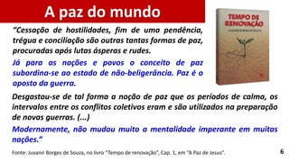 6
Desgastou-se de tal forma a noção de paz que os períodos de calma, os
intervalos entre os conflitos coletivos eram e são utilizados na preparação
de novas guerras. (...)
Modernamente, não mudou muito a mentalidade imperante em muitas
nações.”
Fonte: Juvanir Borges de Souza, no livro “Tempo de renovação”, Cap. 1, em “A Paz de Jesus”.
“Cessação de hostilidades, fim de uma pendência,
trégua e conciliação são outras tantas formas de paz,
procuradas após lutas ásperas e rudes.
Já para as nações e povos o conceito de paz
subordina-se ao estado de não-beligerância. Paz é o
oposto da guerra.
A paz do mundo
 