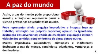 8
Pode representar ainda: preguiça improdutiva e incapaz; fuga ao
trabalho; satisfação dos próprios caprichos; aplauso da ignorância;
destruição dos adversários; vitória da crueldade; exploração inferior;
viciação dos sentidos; sono enfermiço da alma; dentre outras.
Muitos impiedosos, caluniadores, criminosos e indiferentes
desfrutam a paz do mundo, sentindo-se triunfantes, venturosos e
dominadores.
A paz do mundo
Assim, a paz do mundo pode proporcionar
acordos, arranjos ou representar pausa e
silêncio provisórios nos conflitos do mundo.
 