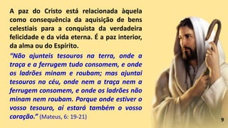 9
A paz do Cristo está relacionada àquela
como consequência da aquisição de bens
celestiais para a conquista da verdadeira
felicidade e da vida eterna. É a paz interior,
da alma ou do Espírito.
“Não ajunteis tesouros na terra, onde a
traça e a ferrugem tudo consomem, e onde
os ladrões minam e roubam; mas ajuntai
tesouros no céu, onde nem a traça nem a
ferrugem consomem, e onde os ladrões não
minam nem roubam. Porque onde estiver o
vosso tesouro, aí estará também o vosso
coração.” (Mateus, 6: 19-21)
 