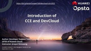 Author: Developer Support Team-Luoyangyang 00525118
(DTSE of Huawei Cloud)
Instructor: Jirayut Nimsaeng
HUAWEI CONNECT 2022 Bangkok: Hands-on Lab
September 21, 2022
Introduction of
CCE and DevCloud
https://bit.ly/opsta-huawei-hol-devcloud-cce-2022
 