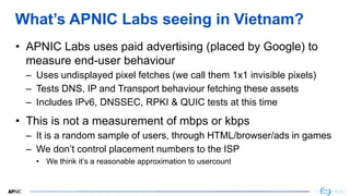 3
3
What’s APNIC Labs seeing in Vietnam?
• APNIC Labs uses paid advertising (placed by Google) to
measure end-user behavio...
