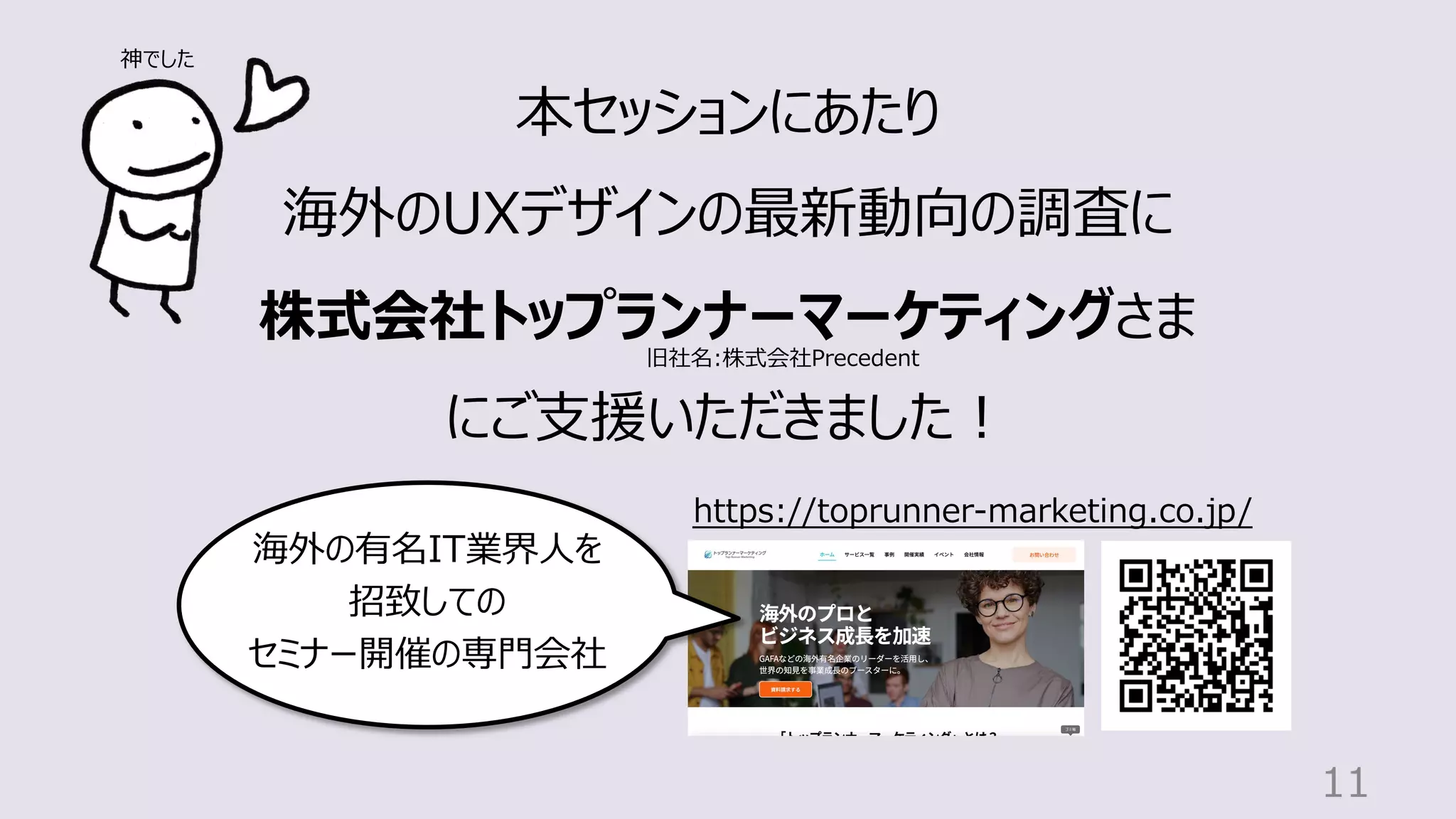 11
本セッションにあたり
海外のUXデザインの最新動向の調査に
株式会社トップランナーマーケティングさま
にご⽀援いただきました︕
https://toprunner-marketing.co.jp/
海外の有名IT業界⼈を
招致しての
セミナー開催の専⾨会社
旧社名:株式会社Precedent
神でした
 