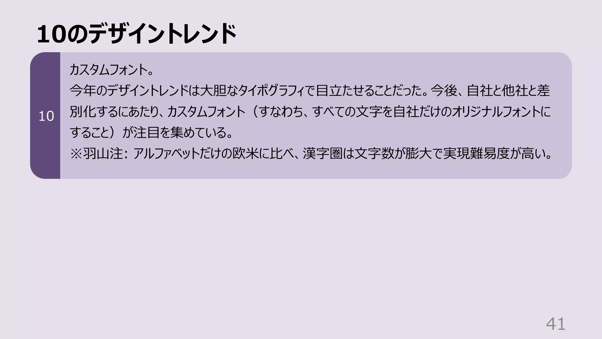 10のデザイントレンド
41
カスタムフォント。
今年のデザイントレンドは⼤胆なタイポグラフィで⽬⽴たせることだった。今後、⾃社と他社と差
別化するにあたり、カスタムフォント（すなわち、すべての⽂字を⾃社だけのオリジナルフォントに
すること）が注⽬を集めている。
※⽻⼭注: アルファベットだけの欧⽶に⽐べ、漢字圏は⽂字数が膨⼤で実現難易度が⾼い。
10
 