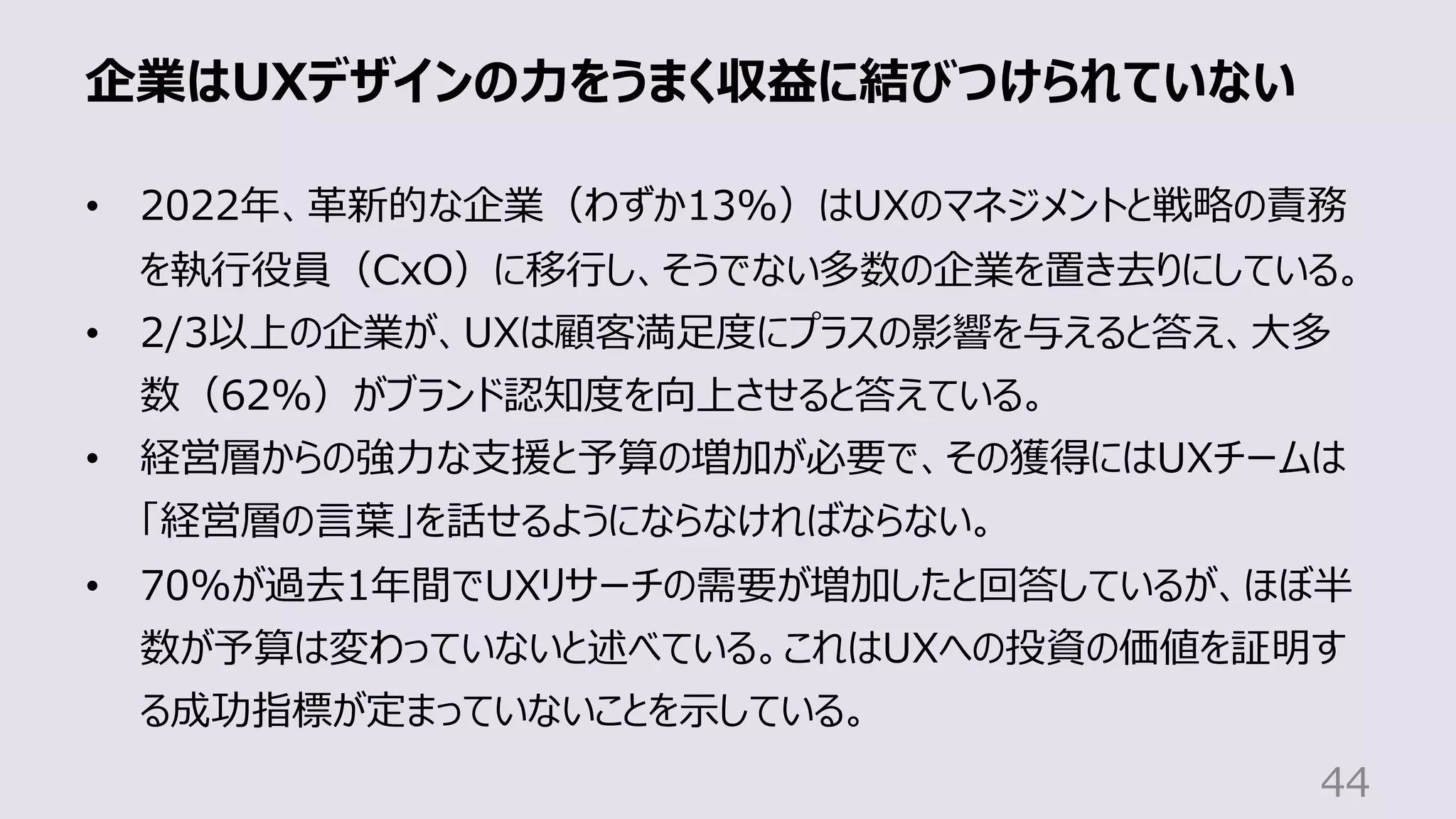 企業はUXデザインの⼒をうまく収益に結びつけられていない
44
• 2022年、⾰新的な企業（わずか13%）はUXのマネジメントと戦略の責務
を執⾏役員（CxO）に移⾏し、そうでない多数の企業を置き去りにしている。
• 2/3以上の企業が、UXは顧客満⾜度にプラスの影響を与えると答え、⼤多
数（62%）がブランド認知度を向上させると答えている。
• 経営層からの強⼒な⽀援と予算の増加が必要で、その獲得にはUXチームは
「経営層の⾔葉」を話せるようにならなければならない。
• 70%が過去1年間でUXリサーチの需要が増加したと回答しているが、ほぼ半
数が予算は変わっていないと述べている。これはUXへの投資の価値を証明す
る成功指標が定まっていないことを⽰している。
 