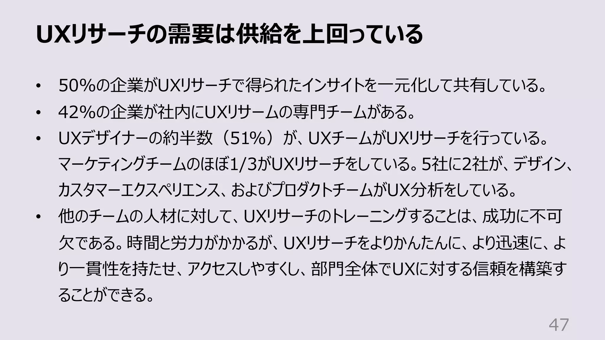 UXリサーチの需要は供給を上回っている
47
• 50%の企業がUXリサーチで得られたインサイトを⼀元化して共有している。
• 42%の企業が社内にUXリサームの専⾨チームがある。
• UXデザイナーの約半数（51%）が、UXチームがUXリサーチを⾏っている。
マーケティングチームのほぼ1/3がUXリサーチをしている。5社に2社が、デザイン、
カスタマーエクスペリエンス、およびプロダクトチームがUX分析をしている。
• 他のチームの⼈材に対して、UXリサーチのトレーニングすることは、成功に不可
⽋である。時間と労⼒がかかるが、UXリサーチをよりかんたんに、より迅速に、よ
り⼀貫性を持たせ、アクセスしやすくし、部⾨全体でUXに対する信頼を構築す
ることができる。
 