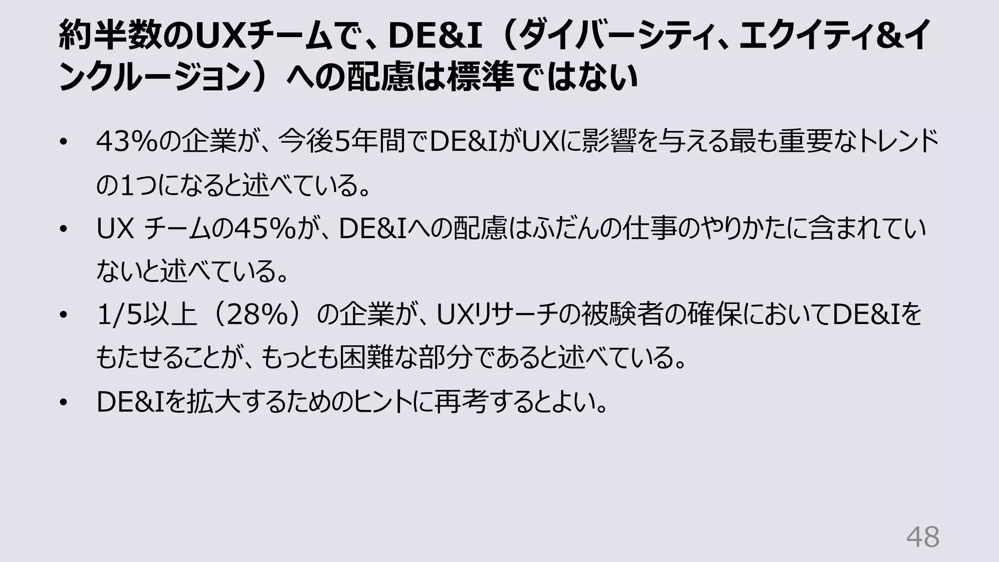 約半数のUXチームで、DE&I（ダイバーシティ、エクイティ&イ
ンクルージョン）への配慮は標準ではない
48
• 43%の企業が、今後5年間でDE&IがUXに影響を与える最も重要なトレンド
の1つになると述べている。
• UX チームの45%が、DE&Iへの配慮はふだんの仕事のやりかたに含まれてい
ないと述べている。
• 1/5以上（28%）の企業が、UXリサーチの被験者の確保においてDE&Iを
もたせることが、もっとも困難な部分であると述べている。
• DE&Iを拡⼤するためのヒントに再考するとよい。
 