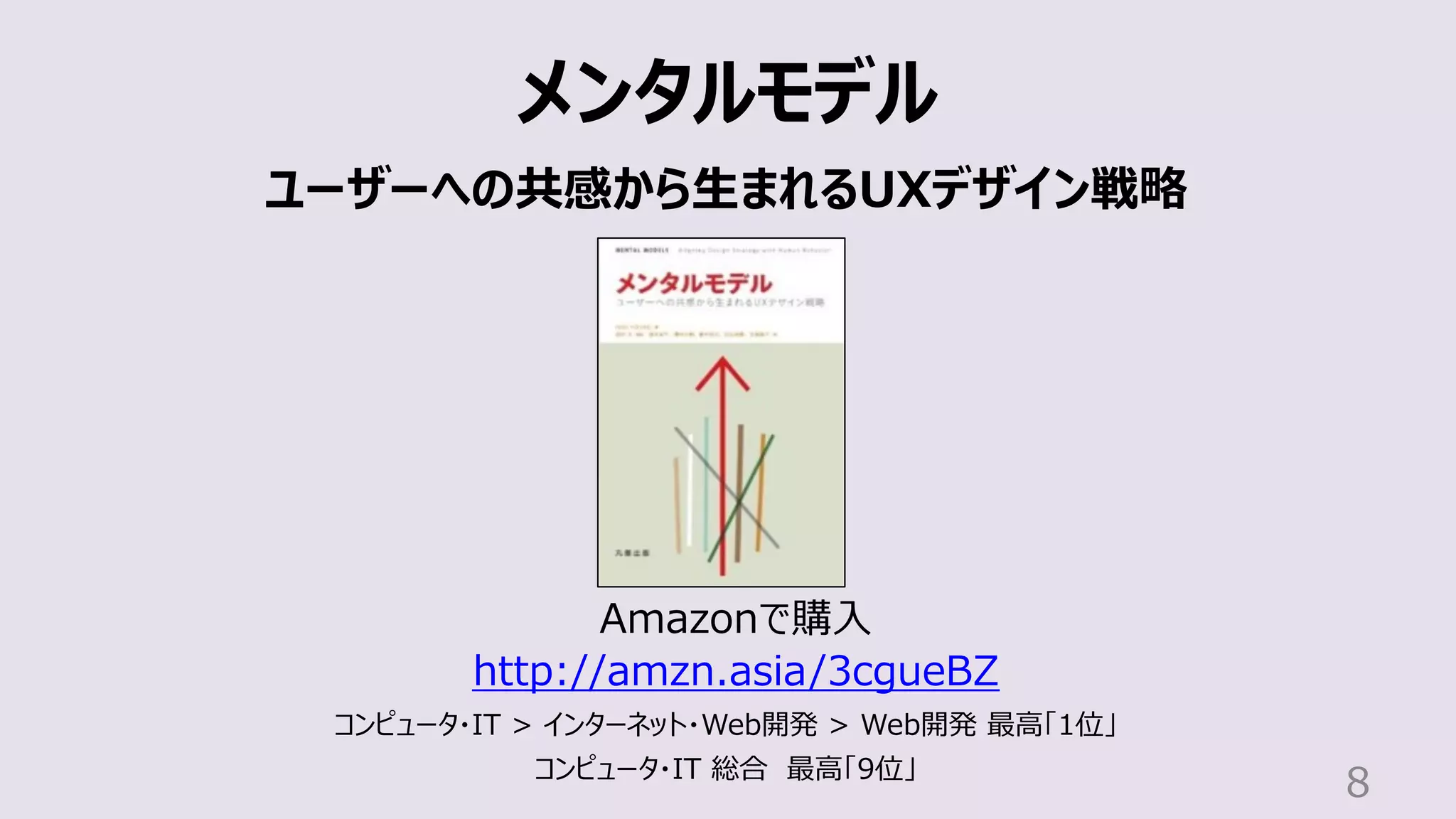 8
メンタルモデル
ユーザーへの共感から⽣まれるUXデザイン戦略
Amazonで購⼊
http://amzn.asia/3cgueBZ
コンピュータ・IT > インターネット・Web開発 > Web開発 最⾼「1位」
コンピュータ・IT 総合 最⾼「9位」
 