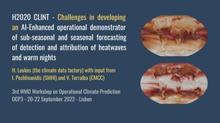 H2020 CLINT - Challenges in developing
an AI-Enhanced operational demonstrator
of sub-seasonal and seasonal forecasting
of detection and attribution of heatwaves
and warm nights
H. Loukos (the climate data factory) with input from
I. Pechlivanidis (SMHI) and V. Torralba (CMCC)
3rd WMO Workshop on Operational Climate Prediction
OCP3 - 20-22 September 2022 - Lisbon
 