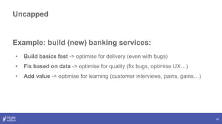 19
Example: build (new) banking services:
• Build basics fast -> optimise for delivery (even with bugs)
• Fix based on data -> optimise for quality (fix bugs, optimise UX…)
• Add value -> optimise for learning (customer interviews, pains, gains…)
Uncapped
 
