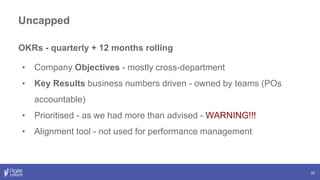 Uncapped
37
OKRs - quarterly + 12 months rolling
• Company Objectives - mostly cross-department
• Key Results business numbers driven - owned by teams (POs
accountable)
• Prioritised - as we had more than advised - WARNING!!!
• Alignment tool - not used for performance management
 