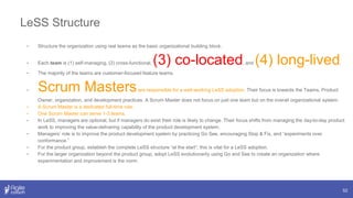 LeSS Structure
52
• Structure the organization using real teams as the basic organizational building block.
• Each team is (1) self-managing, (2) cross-functional, (3) co-located, and (4) long-lived.
• The majority of the teams are customer-focused feature teams.
• Scrum Mastersare responsible for a well-working LeSS adoption. Their focus is towards the Teams, Product
Owner, organization, and development practices. A Scrum Master does not focus on just one team but on the overall organizational system.
• A Scrum Master is a dedicated full-time role.
• One Scrum Master can serve 1-3 teams.
• In LeSS, managers are optional, but if managers do exist their role is likely to change. Their focus shifts from managing the day-to-day product
work to improving the value-delivering capability of the product development system.
• Managers’ role is to improve the product development system by practicing Go See, encouraging Stop & Fix, and “experiments over
conformance.”
• For the product group, establish the complete LeSS structure “at the start”; this is vital for a LeSS adoption.
• For the larger organization beyond the product group, adopt LeSS evolutionarily using Go and See to create an organization where
experimentation and improvement is the norm.
 