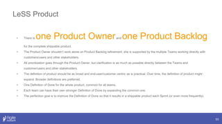 LeSS Product
53
• There is one Product Ownerand one Product Backlog
for the complete shippable product.
• The Product Owner shouldn’t work alone on Product Backlog refinement; she is supported by the multiple Teams working directly with
customers/users and other stakeholders.
• All prioritization goes through the Product Owner, but clarification is as much as possible directly between the Teams and
customer/users and other stakeholders.
• The definition of product should be as broad and end-user/customer centric as is practical. Over time, the definition of product might
expand. Broader definitions are preferred.
• One Definition of Done for the whole product, common for all teams.
• Each team can have their own stronger Definition of Done by expanding the common one.
• The perfection goal is to improve the Definition of Done so that it results in a shippable product each Sprint (or even more frequently).
 