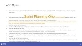 LeSS Sprint
54
• There is one product-level Sprint, not a different Sprint for each Team. Each Team starts and ends the Sprint at the same time. Each Sprint results in an integrated
whole product.
• Sprint Planning consists of two parts: Sprint Planning Oneis common for all teams while Sprint Planning Two is
usually done separately for each team. Do multi-team Sprint Planning Two in a shared space for closely related items.
• Sprint Planning One is attended by the Product Owner and Teams or Team representatives. They together tentatively select the items that each team will work on that
Sprint. The Teams identify opportunities to work together and final questions are clarified.
• Each Team has their own Sprint Backlog.
• Sprint Planning Two is for Teams to decide how they will do the selected items. This usually involves design and the creation of their Sprint Backlogs.
• Each Team has their own Daily Scrum.
• Cross-team coordination is decided by the teams. Prefer decentralized and informal coordination over centralized coordination. Emphasize Just Talk and informal
networks via communicate in code, cross-team meetings, component mentors, travelers, scouts, and open spaces.
• Product Backlog Refinement (PBR) is preferably done with multiple teams to increase shared learning and to exploit coordination opportunities.
• There is one product Sprint Review; it is common for all teams. Ensure that suitable stakeholders join to contribute the information needed for effective inspection and
adaptation.
• Each Team has their own Sprint Retrospective.
• An Overall Retrospective is held after the Team Retrospectives to discuss cross-team and system-wide issues, and create improvement experiments. This is attended by
Product Owner, Scrum Masters, Team representatives, and managers (if any).
 