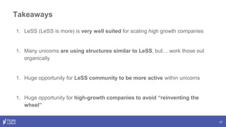 Takeaways
57
1. LeSS (LeSS is more) is very well suited for scaling high growth companies
1. Many unicorns are using structures similar to LeSS, but… work those out
organically
1. Huge opportunity for LeSS community to be more active within unicorns
1. Huge opportunity for high-growth companies to avoid “reinventing the
wheel”
 