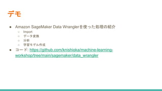 デモ
● Amazon SageMaker Data Wranglerを使った処理の紹介
○ Import
○ データ変換
○ 分析
○ 学習モデル作成
● コード: https://github.com/knishioka/machine-learning-
workshop/tree/main/sagemaker/data_wrangler
 