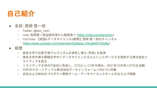 自己紹介
● 名前: 西岡 賢一郎
○ Twitter: @ken_nishi
○ note: 西岡賢一郎@研究者から経営者へ (https://note.com/kenichiro)
○ YouTube: 【経営xデータサイエンスx開発】西岡 賢一郎のチャンネル
(https://www.youtube.com/channel/UCpiskjqLv1AJg64jFCQIyBg)
● 経歴
○ 東京大学で位置予測アルゴリズムを研究し博士 (学術) を取得
○ 東京大学の博士課程在学中にデータサイエンスをもとにしたサービスを提供する株式会社ト
ライディアを設立
○ トライディアを別のIT会社に売却し、CTOとして3年半務め、2021年10月末にCTOを退職
○ CDPのスタートアップと株式会社データインフォームドの2つに所属
○ 自社および他社のプロダクト開発チーム・データサイエンスチームの立ち上げ経験
 